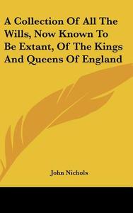 A Collection of All the Wills, Now Known to Be Extant, of the Kings and Queens of England di John Nichols edito da Kessinger Publishing