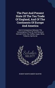 The Past And Present State Of The Tea Trade Of England, And Of The Continents Of Europe And America di Robert Montgomery Martin edito da Sagwan Press