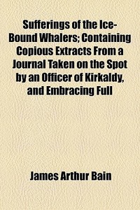 Sufferings Of The Ice-bound Whalers; Containing Copious Extracts From A Journal Taken On The Spot By An Officer Of Kirkaldy, And Embracing Full di James Arthur Bain edito da General Books Llc