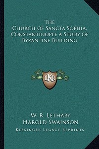 The Church of Sancta Sophia, Constantinople a Study of Byzantine Building di W. R. Lethaby, Harold Swainson edito da Kessinger Publishing