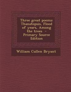 Three Great Poems: Thanatopsis, Flood of Years, Among the Trees - Primary Source Edition di William Cullen Bryant edito da Nabu Press