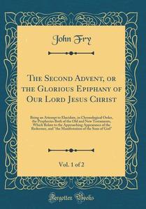 The Second Advent, or the Glorious Epiphany of Our Lord Jesus Christ, Vol. 1 of 2: Being an Attempt to Elucidate, in Chronological Order, the Propheci di John Fry edito da Forgotten Books