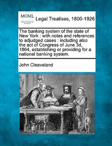 The Banking System Of The State Of New York : With Notes And References To Adjudged Cases : Including Also The Act Of Congress Of June 3d, 1864, Estab di John Cleaveland edito da Gale, Making Of Modern Law