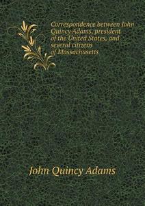 Correspondence Between John Quincy Adams, President Of The United States, And Several Citizens Of Massachusetts di Adams John Quincy edito da Book On Demand Ltd.