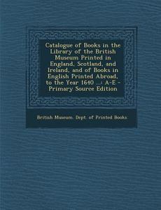 Catalogue of Books in the Library of the British Museum Printed in England, Scotland, and Ireland, and of Books in English Printed Abroad, to the Year edito da Nabu Press