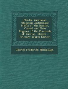 Plantae Yucatanae. (Regionis Antillanae): Plants of the Insular, Coastal and Plain Regions of the Peninsula of Yucatan, Mexico - Primary Source Editio di Charles Frederick Millspaugh edito da Nabu Press