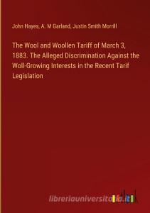 The Wool and Woollen Tariff of March 3, 1883. The Alleged Discrimination Against the Woll-Growing Interests in the Recent Tarif Legislation di John Hayes, A. M Garland, Justin Smith Morrill edito da Outlook Verlag