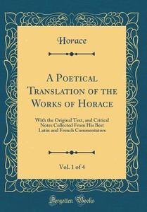 A Poetical Translation of the Works of Horace, Vol. 1 of 4: With the Original Text, and Critical Notes Collected from His Best Latin and French Commen di Horace Horace edito da Forgotten Books