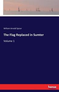 The Flag Replaced in Sumter di William Arnold Spicer edito da hansebooks