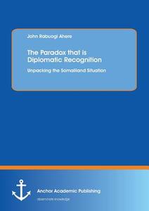 The Paradox that is Diplomatic Recognition: Unpacking the Somaliland Situation di John Rabuogi Ahere edito da Anchor Academic Publishing