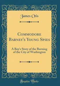 Commodore Barney's Young Spies: A Boy's Story of the Burning of the City of Washington (Classic Reprint) di James Otis edito da Forgotten Books