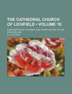 The Cathedral Church of Lichfield (Volume 18); A Description of Its Fabric and a Brief History of the Episcopal See di A. B. Clifton edito da General Books