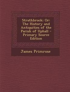 Strathbrock; Or: The History and Antiquities of the Parish of Uphall di James Primrose edito da Nabu Press