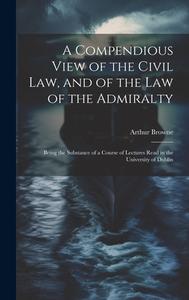 A Compendious View of the Civil Law, and of the Law of the Admiralty: Being the Substance of a Course of Lectures Read in the University of Dublin di Arthur Browne edito da LEGARE STREET PR