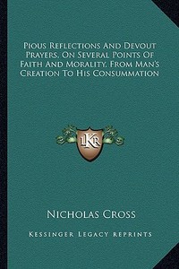 Pious Reflections and Devout Prayers, on Several Points of Faith and Morality, from Man's Creation to His Consummation di Nicholas Cross edito da Kessinger Publishing