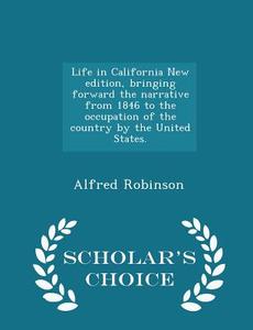 Life In California New Edition, Bringing Forward The Narrative From 1846 To The Occupation Of The Country By The United States. - Scholar's Choice Edi di Alfred Robinson edito da Scholar's Choice