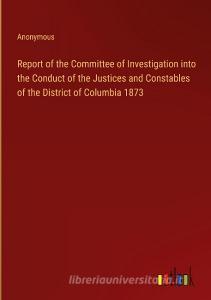 Report of the Committee of Investigation into the Conduct of the Justices and Constables of the District of Columbia 1873 di Anonymous edito da Outlook Verlag