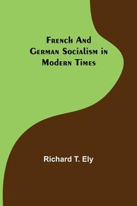 French and German Socialism in Modern Times di Richard T. Ely edito da Alpha Editions