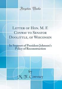 Letter of Hon. M. F. Conway to Senator Doolittle, of Wisconsin: In Support of President Johnson's Policy of Reconstruction (Classic Reprint) di M. F. Conway edito da Forgotten Books