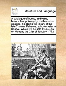 A Catalogue Of Books, In Divinity, History, Law, Philosophy, Mathematics, Classics, &c. Being The Library Of The Late Thomas Rebanks, Schoolmaster In  di Multiple Contributors edito da Gale Ecco, Print Editions