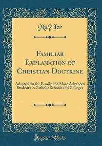 Familiar Explanation of Christian Doctrine: Adapted for the Family and More Advanced Students in Catholic Schools and Colleges (Classic Reprint) di Muller Muller edito da Forgotten Books