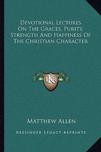 Devotional Lectures on the Graces, Purity, Strength and Happiness of the Christian Character di Matthew Allen edito da Kessinger Publishing