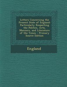 Letters Concerning the Present State of England: Particularly Respecting the Politics, Arts, Manners, and Literature of the Times di England edito da Nabu Press