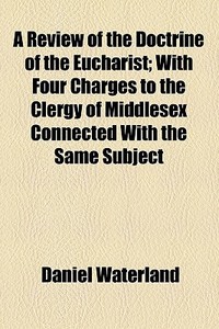 A Review Of The Doctrine Of The Eucharist; With Four Charges To The Clergy Of Middlesex Connected With The Same Subject di Daniel Waterland edito da General Books Llc
