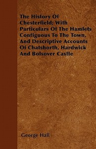 The History Of Chesterfield; With Particulars Of The Hamlets Contiguous To The Town, And Descriptive Accounts Of Chatsho di George Hall edito da Husband Press