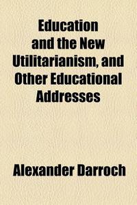 Education And The New Utilitarianism, And Other Educational Addresses di Alexander Darroch edito da General Books Llc