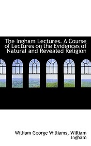 The Ingham Lectures. A Course Of Lectures On The Evidences Of Natural And Revealed Religion di William Ingham, William George Williams edito da Bibliolife