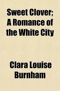 Sweet Clover; A Romance Of The White Cit di Clara Louise Burnham edito da General Books