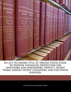 An Act To Amend Title 35, United States Code, To Provide Enhanced Protection For Inventors And Innovators, Protect Patent Terms, Reduce Patent Litigat edito da Bibliogov