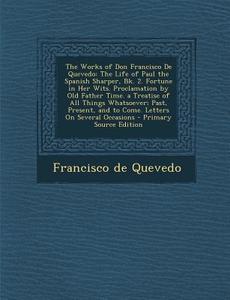 The Works of Don Francisco de Quevedo: The Life of Paul the Spanish Sharper, Bk. 2. Fortune in Her Wits. Proclamation by Old Father Time. a Treatise o di Francisco De Quevedo edito da Nabu Press