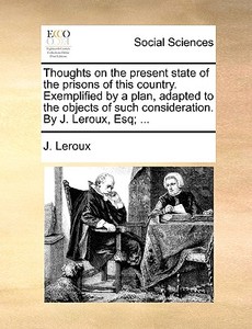 Thoughts On The Present State Of The Prisons Of This Country. Exemplified By A Plan, Adapted To The Objects Of Such Consideration. By J. Leroux, Esq; di J LeRoux edito da Gale Ecco, Print Editions