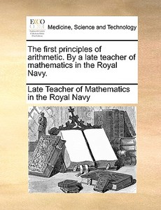 The First Principles Of Arithmetic. By A Late Teacher Of Mathematics In The Royal Navy. di Late Teacher of Mathematics in the Royal edito da Gale Ecco, Print Editions