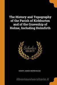 The History And Topography Of The Parish Of Kirkburton And Of The Graveship Of Holme, Including Holmfirth di Henry James Morehouse edito da Franklin Classics Trade Press
