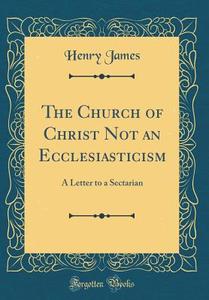 The Church of Christ Not an Ecclesiasticism: A Letter to a Sectarian (Classic Reprint) di Henry James edito da Forgotten Books