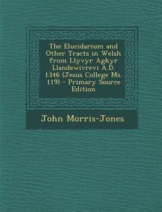 The Elucidarium and Other Tracts in Welsh from Llyvyr Agkyr Llandewivrevi A.D. 1346 (Jesus College Ms. 119) - Primary Source Edition di John Morris-Jones edito da Nabu Press