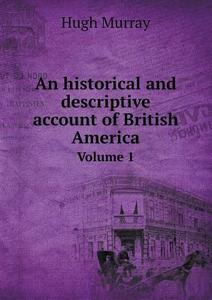 An Historical And Descriptive Account Of British America Volume 1 di Murray Hugh edito da Book On Demand Ltd.