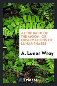 At the Back of the Moon: Or, Observations of Lunar Phases di A. Lunar Wray edito da LIGHTNING SOURCE INC