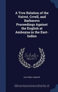 A Trve Relation Of The Vnivst, Crvell, And Barbarovs Proceedings Against The English At Amboyna In The East-indies edito da Sagwan Press