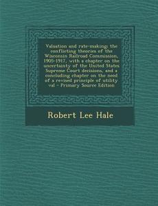 Valuation and Rate-Making; The Conflicting Theories of the Wisconsin Railroad Commission, 1905-1917, with a Chapter on the Uncertainty of the United S di Robert Lee Hale edito da Nabu Press