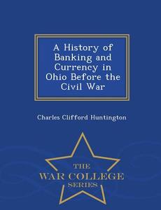 A History Of Banking And Currency In Ohio Before The Civil War - War College Series di Charles Clifford Huntington edito da War College Series