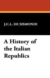 A History of the Italian Republics di Charles Leonard Simonde De Sismondi edito da Wildside Press