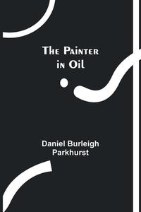The Painter in Oil di Daniel Burleigh Parkhurst edito da Alpha Editions