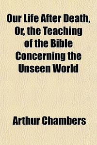 Our Life After Death, Or, The Teaching Of The Bible Concerning The Unseen World di Arthur Chambers edito da General Books Llc