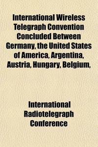 International Wireless Telegraph Convention Concluded Between Germany, The United States Of America, Argentina, Austria, Hungary, Belgium, di International Radiotelegraph Conference edito da General Books Llc