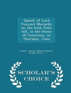 Speech Of Lord Viscount Morpeth, On The Irish Tithe Bill, In The House Of Commons, On Thursday, June - Scholar's Choice Edition di Earl of George William Frederick Howard edito da Scholar's Choice