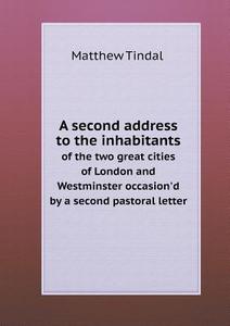 A Second Address To The Inhabitants Of The Two Great Cities Of London And Westminster Occasion'd By A Second Pastoral Letter di Matthew Tindal edito da Book On Demand Ltd.
